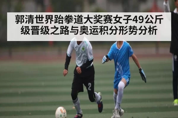 郭清世界跆拳道大奖赛女子49公斤级晋级之路与奥运积分形势分析